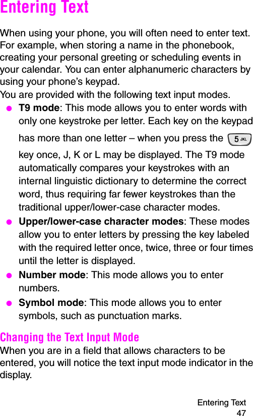 Entering Text 47Entering TextWhen using your phone, you will often need to enter text. For example, when storing a name in the phonebook, creating your personal greeting or scheduling events in your calendar. You can enter alphanumeric characters by using your phone’s keypad.You are provided with the following text input modes. ● T9 mode: This mode allows you to enter words with only one keystroke per letter. Each key on the keypad has more than one letter – when you press the   key once, J, K or L may be displayed. The T9 mode automatically compares your keystrokes with an internal linguistic dictionary to determine the correct word, thus requiring far fewer keystrokes than the traditional upper/lower-case character modes. ● Upper/lower-case character modes: These modes allow you to enter letters by pressing the key labeled with the required letter once, twice, three or four times until the letter is displayed. ● Number mode: This mode allows you to enter numbers. ● Symbol mode: This mode allows you to enter symbols, such as punctuation marks.Changing the Text Input ModeWhen you are in a field that allows characters to be entered, you will notice the text input mode indicator in the display.