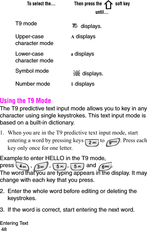 Entering Text                                                                                        48Using the T9 ModeThe T9 predictive text input mode allows you to key in any character using single keystrokes. This text input mode is based on a built-in dictionary.1. When you are in the T9 predictive text input mode, start entering a word by pressing keys   to  . Press each key only once for one letter. Example:to enter HELLO in the T9 mode,  press  ,  ,  ,   and  .The word that you are typing appears in the display. It may change with each key that you press.2. Enter the whole word before editing or deleting the keystrokes.3. If the word is correct, start entering the next word. To select the... Then press the  soft key until...T9 mode  displays. Upper-case character modeA displays Lower-case character modea displays Symbol mode   displays.Number mode 1 displays 