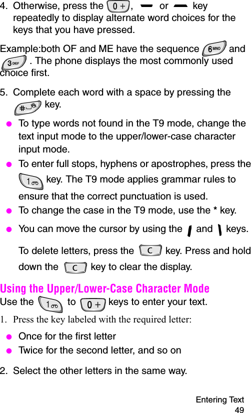 Entering Text 494. Otherwise, press the  ,   or   key repeatedly to display alternate word choices for the keys that you have pressed. Example:both OF and ME have the sequence   and . The phone displays the most commonly used choice first.5. Complete each word with a space by pressing the  key. ● To type words not found in the T9 mode, change the text input mode to the upper/lower-case character input mode.  ● To enter full stops, hyphens or apostrophes, press the  key. The T9 mode applies grammar rules to ensure that the correct punctuation is used.  ● To change the case in the T9 mode, use the * key.  ● You can move the cursor by using the   and   keys. To delete letters, press the   key. Press and hold down the   key to clear the display.Using the Upper/Lower-Case Character ModeUse the   to   keys to enter your text. 1. Press the key labeled with the required letter: ● Once for the first letter ● Twice for the second letter, and so on2. Select the other letters in the same way.