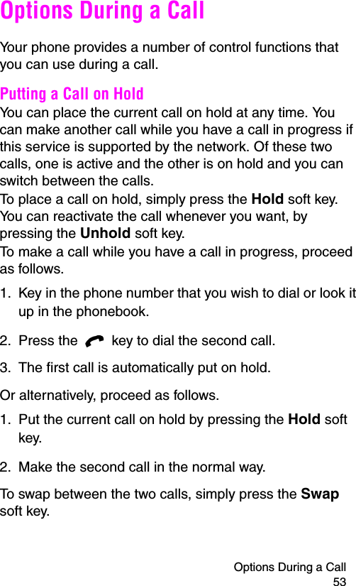 Options During a Call 53Options During a CallYour phone provides a number of control functions that you can use during a call.Putting a Call on HoldYou can place the current call on hold at any time. You can make another call while you have a call in progress if this service is supported by the network. Of these two calls, one is active and the other is on hold and you can switch between the calls.To place a call on hold, simply press the Hold soft key. You can reactivate the call whenever you want, by pressing the Unhold soft key.To make a call while you have a call in progress, proceed as follows.1. Key in the phone number that you wish to dial or look it up in the phonebook.2. Press the   key to dial the second call.3. The first call is automatically put on hold.Or alternatively, proceed as follows.1. Put the current call on hold by pressing the Hold soft key.2. Make the second call in the normal way.To swap between the two calls, simply press the Swap soft key.