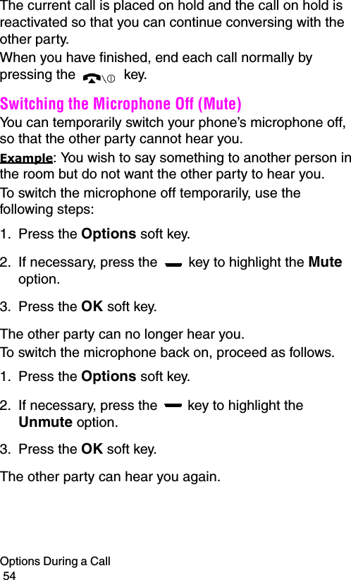 Options During a Call                                                                                        54The current call is placed on hold and the call on hold is reactivated so that you can continue conversing with the other party.When you have finished, end each call normally by pressing the   key.Switching the Microphone Off (Mute)You can temporarily switch your phone’s microphone off, so that the other party cannot hear you.Example: You wish to say something to another person in the room but do not want the other party to hear you.To switch the microphone off temporarily, use the following steps:1. Press the Options soft key.2. If necessary, press the   key to highlight the Mute option.3. Press the OK soft key. The other party can no longer hear you.To switch the microphone back on, proceed as follows.1. Press the Options soft key.2. If necessary, press the   key to highlight the Unmute option.3. Press the OK soft key. The other party can hear you again.