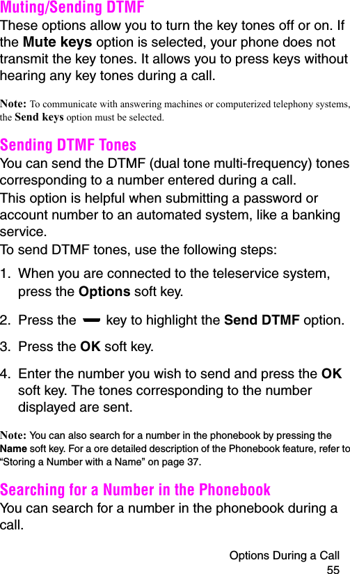 Options During a Call 55Muting/Sending DTMFThese options allow you to turn the key tones off or on. If the Mute keys option is selected, your phone does not transmit the key tones. It allows you to press keys without hearing any key tones during a call.Note: To communicate with answering machines or computerized telephony systems, the Send keys option must be selected.Sending DTMF TonesYou can send the DTMF (dual tone multi-frequency) tones corresponding to a number entered during a call.This option is helpful when submitting a password or account number to an automated system, like a banking service.To send DTMF tones, use the following steps:1. When you are connected to the teleservice system, press the Options soft key.2. Press the   key to highlight the Send DTMF option.3. Press the OK soft key.4. Enter the number you wish to send and press the OK soft key. The tones corresponding to the number displayed are sent.Note: You can also search for a number in the phonebook by pressing the Name soft key. For a ore detailed description of the Phonebook feature, refer to “Storing a Number with a Name” on page 37. Searching for a Number in the PhonebookYou can search for a number in the phonebook during a call.