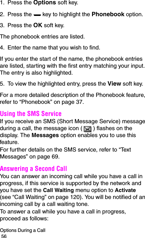 Options During a Call                                                                                        561. Press the Options soft key.2. Press the   key to highlight the Phonebook option.3. Press the OK soft key.The phonebook entries are listed.4. Enter the name that you wish to find.If you enter the start of the name, the phonebook entries are listed, starting with the first entry matching your input. The entry is also highlighted.5. To view the highlighted entry, press the View soft key.For a more detailed description of the Phonebook feature, refer to “Phonebook” on page 37.Using the SMS ServiceIf you receive an SMS (Short Message Service) message during a call, the message icon ( ) flashes on the display. The Messages option enables you to use this feature.For further details on the SMS service, refer to “Text Messages” on page 69.Answering a Second CallYou can answer an incoming call while you have a call in progress, if this service is supported by the network and you have set the Call Waiting menu option to Activate (see “Call Waiting” on page 120). You will be notified of an incoming call by a call waiting tone.To answer a call while you have a call in progress, proceed as follows: