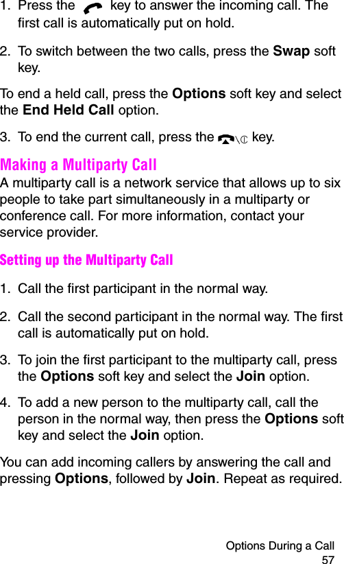 Options During a Call 571. Press the   key to answer the incoming call. The first call is automatically put on hold.2. To switch between the two calls, press the Swap soft key.To end a held call, press the Options soft key and select the End Held Call option.3. To end the current call, press the   key.Making a Multiparty CallA multiparty call is a network service that allows up to six people to take part simultaneously in a multiparty or conference call. For more information, contact your service provider.Setting up the Multiparty Call1. Call the first participant in the normal way.2. Call the second participant in the normal way. The first call is automatically put on hold.3. To join the first participant to the multiparty call, press the Options soft key and select the Join option.4. To add a new person to the multiparty call, call the person in the normal way, then press the Options soft key and select the Join option.You can add incoming callers by answering the call and pressing Options, followed by Join. Repeat as required.