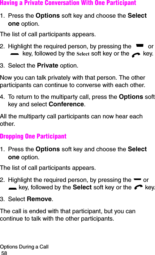 Options During a Call                                                                                        58Having a Private Conversation With One Participant1. Press the Options soft key and choose the Select one option. The list of call participants appears.2. Highlight the required person, by pressing the   or  key, followed by the Select soft key or the   key.3. Select the Private option.Now you can talk privately with that person. The other participants can continue to converse with each other.4. To return to the multiparty call, press the Options soft key and select Conference.All the multiparty call participants can now hear each other.Dropping One Participant1. Press the Options soft key and choose the Select one option. The list of call participants appears.2. Highlight the required person, by pressing the   or  key, followed by the Select soft key or the   key.3. Select Remove. The call is ended with that participant, but you can continue to talk with the other participants.