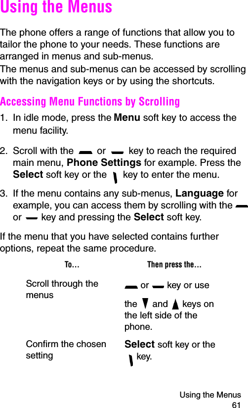 Using the Menus 61Using the MenusThe phone offers a range of functions that allow you to tailor the phone to your needs. These functions are arranged in menus and sub-menus.The menus and sub-menus can be accessed by scrolling with the navigation keys or by using the shortcuts.Accessing Menu Functions by Scrolling1. In idle mode, press the Menu soft key to access the menu facility. 2. Scroll with the   or   key to reach the required main menu, Phone Settings for example. Press the Select soft key or the   key to enter the menu.3. If the menu contains any sub-menus, Language for example, you can access them by scrolling with the   or   key and pressing the Select soft key.If the menu that you have selected contains further options, repeat the same procedure.To... Then press the...Scroll through the menus or   key or use the  and   keys on the left side of the phone.Confirm the chosen settingSelect soft key or the  key.