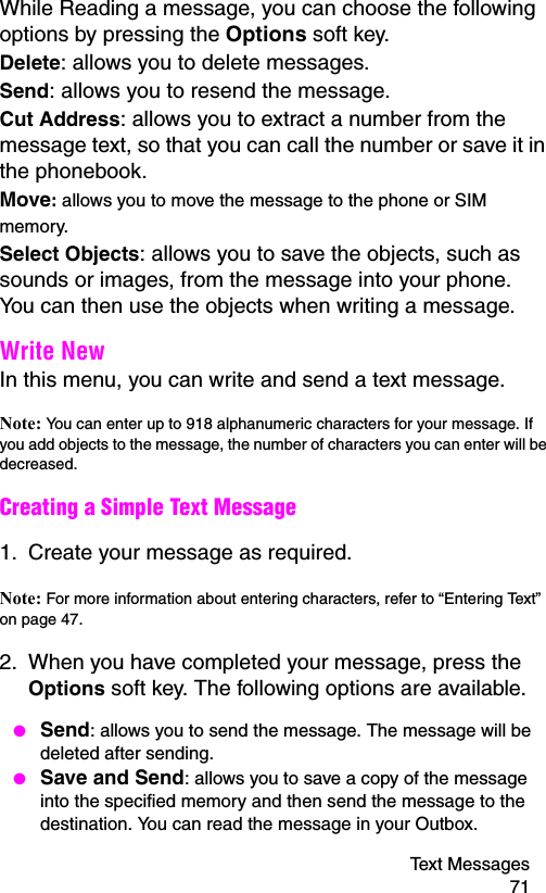 Text Messages 71While Reading a message, you can choose the following options by pressing the Options soft key.Delete: allows you to delete messages.Send: allows you to resend the message.Cut Address: allows you to extract a number from the message text, so that you can call the number or save it in the phonebook.Move: allows you to move the message to the phone or SIM memory.Select Objects: allows you to save the objects, such as sounds or images, from the message into your phone. You can then use the objects when writing a message.Write New In this menu, you can write and send a text message.Note: You can enter up to 918 alphanumeric characters for your message. If you add objects to the message, the number of characters you can enter will be decreased.Creating a Simple Text Message1. Create your message as required.Note: For more information about entering characters, refer to “Entering Text” on page 47.2. When you have completed your message, press the Options soft key. The following options are available. ● Send: allows you to send the message. The message will be deleted after sending. ● Save and Send: allows you to save a copy of the message into the specified memory and then send the message to the destination. You can read the message in your Outbox.