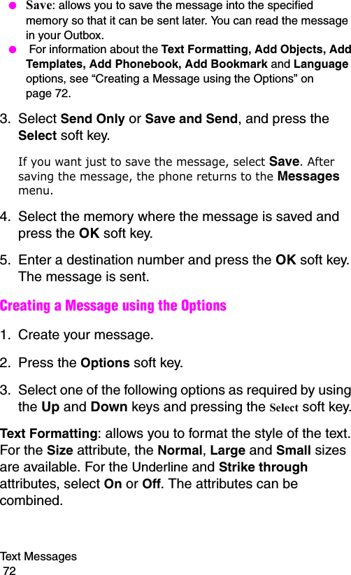 Text Messages                                                                                        72 ● Save: allows you to save the message into the specified memory so that it can be sent later. You can read the message in your Outbox. ●  For information about the Text Formatting, Add Objects, Add Templates, Add Phonebook, Add Bookmark and Language options, see “Creating a Message using the Options” on page 72.3. Select Send Only or Save and Send, and press the Select soft key.If you want just to save the message, select Save. After saving the message, the phone returns to the Messages menu.4. Select the memory where the message is saved and press the OK soft key.5. Enter a destination number and press the OK soft key. The message is sent.Creating a Message using the Options1. Create your message.2. Press the Options soft key.3. Select one of the following options as required by using the Up and Down keys and pressing the Select soft key.Text Formatting: allows you to format the style of the text. For the Size attribute, the Normal, Large and Small sizes are available. For the Underline and Strike through attributes, select On or Off. The attributes can be combined.