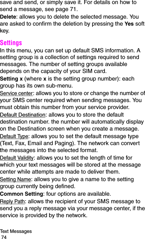 Text Messages                                                                                        74save and send, or simply save it. For details on how to send a message, see page 71.Delete: allows you to delete the selected message. You are asked to confirm the deletion by pressing the Yes soft key.Settings In this menu, you can set up default SMS information. A setting group is a collection of settings required to send messages. The number of setting groups available depends on the capacity of your SIM card. Setting x (where x is the setting group number): each group has its own sub-menu.Service center: allows you to store or change the number of your SMS center required when sending messages. You must obtain this number from your service provider.Default Destination: allows you to store the default destination number. the number will automatically display on the Destination screen when you create a message.Default Type: allows you to set the default message type (Text, Fax, Email and Paging). The network can convert the messages into the selected format.Default Validity: allows you to set the length of time for which your text messages will be stored at the message center while attempts are made to deliver them.Setting Name: allows you to give a name to the setting group currently being defined.Common Setting: four options are available.Reply Path: allows the recipient of your SMS message to send you a reply message via your message center, if the service is provided by the network.