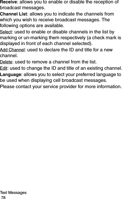 Text Messages                                                                                        78Receive: allows you to enable or disable the reception of broadcast messages.Channel List: allows you to indicate the channels from which you wish to receive broadcast messages. The following options are available.Select: used to enable or disable channels in the list by marking or un-marking them respectively (a check mark is displayed in front of each channel selected).Add Channel: used to declare the ID and title for a new channel.Delete: used to remove a channel from the list.Edit: used to change the ID and title of an existing channel.Language: allows you to select your preferred language to be used when displaying cell broadcast messages.Please contact your service provider for more information.