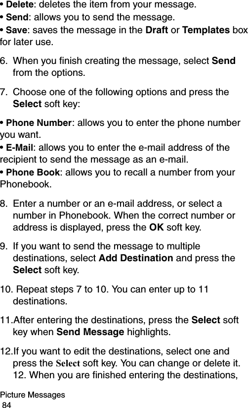 Picture Messages                                                                                        84• Delete: deletes the item from your message.• Send: allows you to send the message.• Save: saves the message in the Draft or Templates box for later use.6. When you finish creating the message, select Send from the options.7. Choose one of the following options and press the Select soft key:• Phone Number: allows you to enter the phone number you want.• E-Mail: allows you to enter the e-mail address of the recipient to send the message as an e-mail.• Phone Book: allows you to recall a number from your Phonebook.8. Enter a number or an e-mail address, or select a number in Phonebook. When the correct number or address is displayed, press the OK soft key.9. If you want to send the message to multiple destinations, select Add Destination and press the Select soft key.10. Repeat steps 7 to 10. You can enter up to 11 destinations.11.After entering the destinations, press the Select soft key when Send Message highlights.12.If you want to edit the destinations, select one and press the Select soft key. You can change or delete it. 12. When you are finished entering the destinations, 