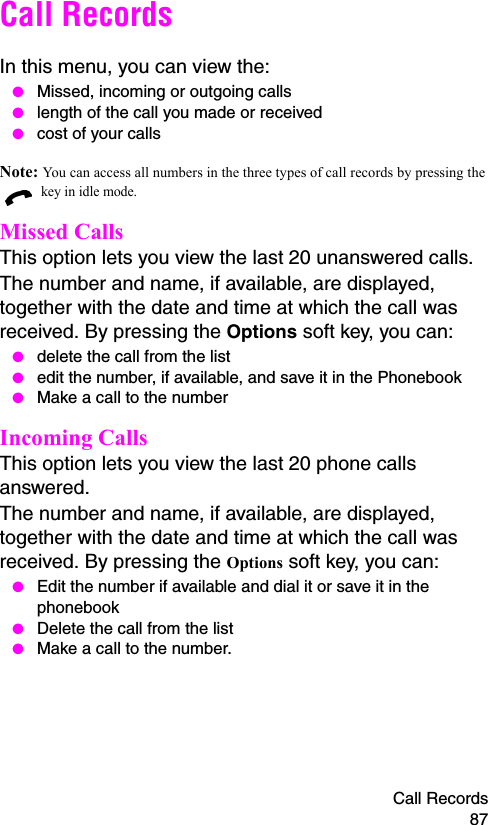 Call Records 87Call RecordsIn this menu, you can view the: ● Missed, incoming or outgoing calls ● length of the call you made or received ● cost of your callsNote: You can access all numbers in the three types of call records by pressing the  key in idle mode.Missed Calls This option lets you view the last 20 unanswered calls. The number and name, if available, are displayed, together with the date and time at which the call was received. By pressing the Options soft key, you can: ● delete the call from the list ● edit the number, if available, and save it in the Phonebook ● Make a call to the numberIncoming Calls This option lets you view the last 20 phone calls answered. The number and name, if available, are displayed, together with the date and time at which the call was received. By pressing the Options soft key, you can: ● Edit the number if available and dial it or save it in the phonebook ● Delete the call from the list ● Make a call to the number.