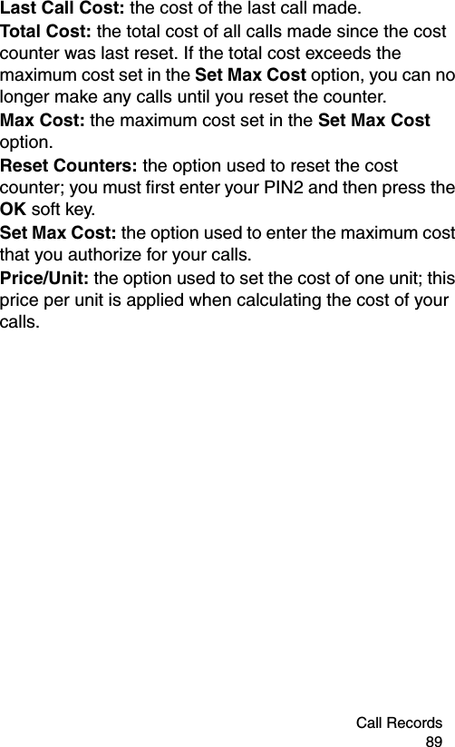 Call Records 89Last Call Cost: the cost of the last call made.Total Cost: the total cost of all calls made since the cost counter was last reset. If the total cost exceeds the maximum cost set in the Set Max Cost option, you can no longer make any calls until you reset the counter.Max Cost: the maximum cost set in the Set Max Cost option.Reset Counters: the option used to reset the cost counter; you must first enter your PIN2 and then press the OK soft key.Set Max Cost: the option used to enter the maximum cost that you authorize for your calls.Price/Unit: the option used to set the cost of one unit; this price per unit is applied when calculating the cost of your calls.