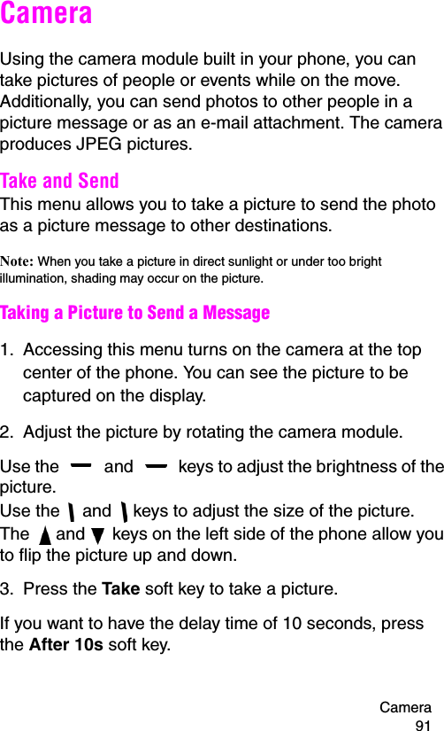 Camera 91CameraUsing the camera module built in your phone, you can take pictures of people or events while on the move. Additionally, you can send photos to other people in a picture message or as an e-mail attachment. The camera produces JPEG pictures.Take and SendThis menu allows you to take a picture to send the photo as a picture message to other destinations.Note: When you take a picture in direct sunlight or under too bright illumination, shading may occur on the picture.Taking a Picture to Send a Message1. Accessing this menu turns on the camera at the top center of the phone. You can see the picture to be captured on the display.2. Adjust the picture by rotating the camera module.Use the   and   keys to adjust the brightness of the picture. Use the   and   keys to adjust the size of the picture.The   and   keys on the left side of the phone allow you to flip the picture up and down.3. Press the Take soft key to take a picture.If you want to have the delay time of 10 seconds, press the After 10s soft key.