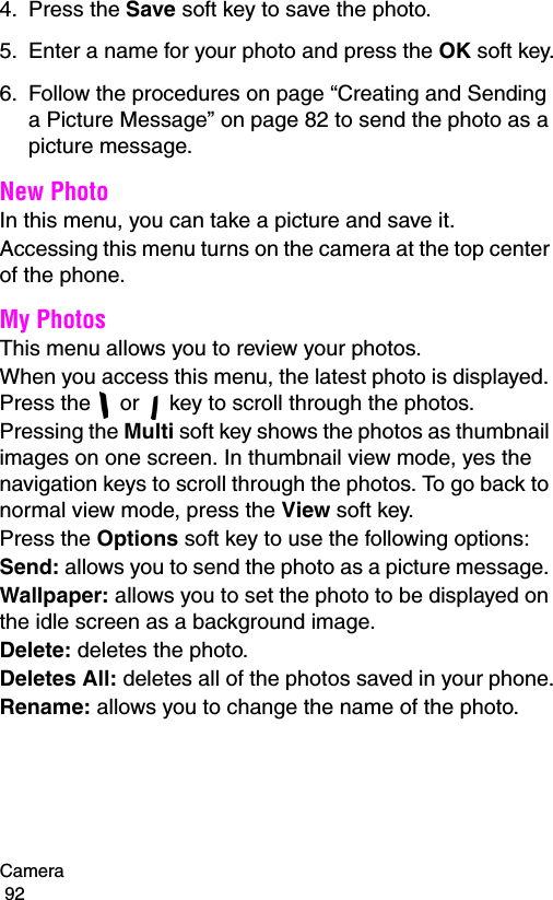 Camera                                                                                        924. Press the Save soft key to save the photo.5. Enter a name for your photo and press the OK soft key.6. Follow the procedures on page “Creating and Sending a Picture Message” on page 82 to send the photo as a picture message.New PhotoIn this menu, you can take a picture and save it.Accessing this menu turns on the camera at the top center of the phone.My PhotosThis menu allows you to review your photos.When you access this menu, the latest photo is displayed. Press the   or   key to scroll through the photos.Pressing the Multi soft key shows the photos as thumbnail images on one screen. In thumbnail view mode, yes the navigation keys to scroll through the photos. To go back to normal view mode, press the View soft key.Press the Options soft key to use the following options:Send: allows you to send the photo as a picture message. Wallpaper: allows you to set the photo to be displayed on the idle screen as a background image.Delete: deletes the photo.Deletes All: deletes all of the photos saved in your phone.Rename: allows you to change the name of the photo.