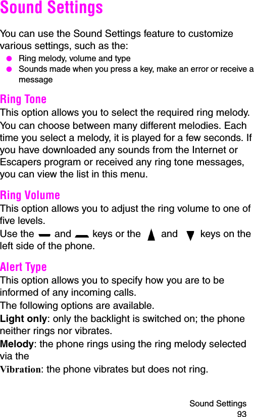 Sound Settings 93Sound SettingsYou can use the Sound Settings feature to customize various settings, such as the: ● Ring melody, volume and type ● Sounds made when you press a key, make an error or receive a messageRing Tone This option allows you to select the required ring melody. You can choose between many different melodies. Each time you select a melody, it is played for a few seconds. If you have downloaded any sounds from the Internet or Escapers program or received any ring tone messages, you can view the list in this menu. Ring Volume This option allows you to adjust the ring volume to one of five levels. Use the   and   keys or the   and   keys on the left side of the phone. Alert Type This option allows you to specify how you are to be informed of any incoming calls. The following options are available. Light only: only the backlight is switched on; the phone neither rings nor vibrates.Melody: the phone rings using the ring melody selected via the Vibration: the phone vibrates but does not ring. 