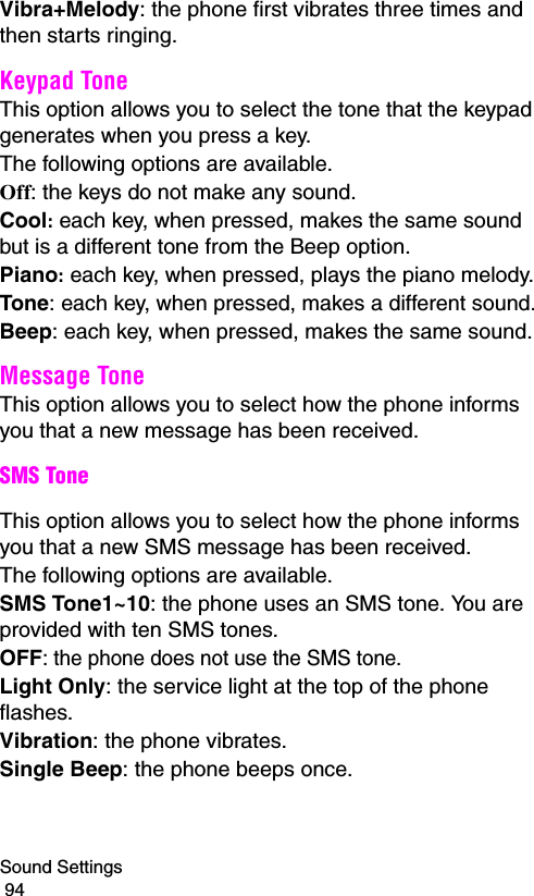 Sound Settings                                                                                        94Vibra+Melody: the phone first vibrates three times and then starts ringing.Keypad Tone This option allows you to select the tone that the keypad generates when you press a key. The following options are available.Off: the keys do not make any sound.Cool: each key, when pressed, makes the same sound but is a different tone from the Beep option.Piano: each key, when pressed, plays the piano melody.Tone: each key, when pressed, makes a different sound.Beep: each key, when pressed, makes the same sound.Message Tone This option allows you to select how the phone informs you that a new message has been received.SMS ToneThis option allows you to select how the phone informs you that a new SMS message has been received.The following options are available.SMS Tone1~10: the phone uses an SMS tone. You are provided with ten SMS tones.OFF: the phone does not use the SMS tone.Light Only: the service light at the top of the phone flashes.Vibration: the phone vibrates.Single Beep: the phone beeps once. 