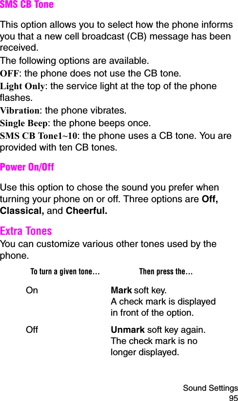 Sound Settings 95SMS CB ToneThis option allows you to select how the phone informs you that a new cell broadcast (CB) message has been received.The following options are available.OFF: the phone does not use the CB tone.Light Only: the service light at the top of the phone flashes.Vibration: the phone vibrates.Single Beep: the phone beeps once. SMS CB Tone1~10: the phone uses a CB tone. You are provided with ten CB tones.Power On/Off Use this option to chose the sound you prefer when turning your phone on or off. Three options are Off, Classical, and Cheerful.Extra Tones You can customize various other tones used by the phone. To turn a given tone... Then press the...On Mark soft key.A check mark is displayed in front of the option.Off Unmark soft key again.The check mark is no longer displayed.