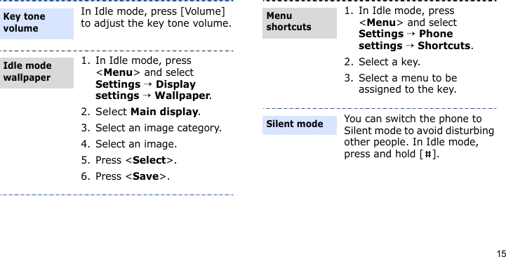 15In Idle mode, press [Volume] to adjust the key tone volume.1. In Idle mode, press &lt;Menu&gt; and select Settings → Display settings → Wallpaper.2.Select Main display.3. Select an image category.4. Select an image.5. Press &lt;Select&gt;.6. Press &lt;Save&gt;.Key tone volumeIdle mode wallpaper 1. In Idle mode, press &lt;Menu&gt; and select Settings → Phone settings → Shortcuts.2. Select a key.3. Select a menu to be assigned to the key.You can switch the phone to Silent mode to avoid disturbing other people. In Idle mode, press and hold [ ].Menu shortcutsSilent mode
