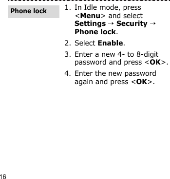 16Step outside the phone1. In Idle mode, press &lt;Menu&gt; and select Settings → Security → Phone lock.2. Select Enable.3. Enter a new 4- to 8-digit password and press &lt;OK&gt;.4. Enter the new password again and press &lt;OK&gt;.Phone lock