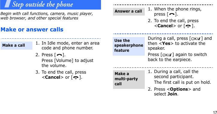 17Step outside the phoneBegin with call functions, camera, music player, web browser, and other special featuresMake or answer calls1. In Idle mode, enter an area code and phone number.2. Press [ ].Press [Volume] to adjust the volume.3. To end the call, press &lt;Cancel&gt; or [ ].Make a call1. When the phone rings, press [ ].2. To end the call, press &lt;Cancel&gt; or [ ].During a call, press [ ] and then &lt;Yes&gt; to activate the speaker. Press [ ] again to switch back to the earpiece.1. During a call, call the second participant.The first call is put on hold.2. Press &lt;Options&gt; and select Join.Answer a callUse the speakerphone featureMake a multi-party call