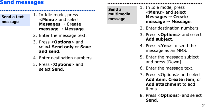 21Send messages1. In Idle mode, press &lt;Menu&gt; and select Messages → Create message → Message.2. Enter the message text.3. Press &lt;Options&gt; and select Send only or Save and send.4. Enter destination numbers.5. Press &lt;Options&gt; and select Send.Send a text message1. In Idle mode, press &lt;Menu&gt; and select Messages → Create message → Message.2. Enter destination numbers.3. Press &lt;Options&gt; and select Add subject.4. Press &lt;Yes&gt; to send the message as an MMS.5. Enter the message subject and press [Down].6. Enter the message text.7. Press &lt;Options&gt; and select Add item, Create item, or Add attachment to add items.8. Press &lt;Options&gt; and select Send.Send a multimedia message