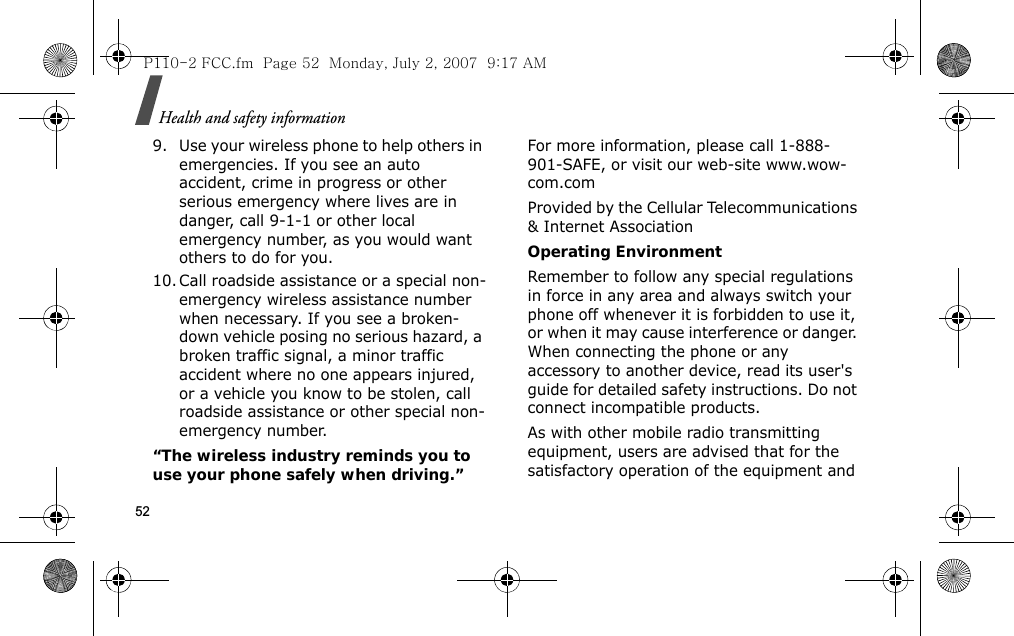 Health and safety information529. Use your wireless phone to help others in emergencies. If you see an auto accident, crime in progress or other serious emergency where lives are in danger, call 9-1-1 or other local emergency number, as you would want others to do for you.10. Call roadside assistance or a special non-emergency wireless assistance number when necessary. If you see a broken-down vehicle posing no serious hazard, a broken traffic signal, a minor traffic accident where no one appears injured, or a vehicle you know to be stolen, call roadside assistance or other special non-emergency number.“The wireless industry reminds you to use your phone safely when driving.”For more information, please call 1-888-901-SAFE, or visit our web-site www.wow-com.comProvided by the Cellular Telecommunications &amp; Internet AssociationOperating EnvironmentRemember to follow any special regulations in force in any area and always switch your phone off whenever it is forbidden to use it, or when it may cause interference or danger. When connecting the phone or any accessory to another device, read its user&apos;s guide for detailed safety instructions. Do not connect incompatible products.As with other mobile radio transmitting equipment, users are advised that for the satisfactory operation of the equipment and P110-2 FCC.fm  Page 52  Monday, July 2, 2007  9:17 AM
