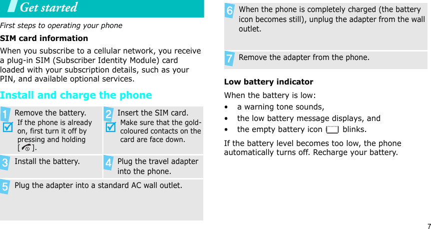 7Get startedFirst steps to operating your phoneSIM card informationWhen you subscribe to a cellular network, you receive a plug-in SIM (Subscriber Identity Module) card loaded with your subscription details, such as your PIN, and available optional services.Install and charge the phoneLow battery indicatorWhen the battery is low:• a warning tone sounds,• the low battery message displays, and• the empty battery icon   blinks.If the battery level becomes too low, the phone automatically turns off. Recharge your battery. Remove the battery.If the phone is already on, first turn it off by pressing and holding []. Insert the SIM card.Make sure that the gold-coloured contacts on the card are face down.Install the battery. Plug the travel adapter into the phone.Plug the adapter into a standard AC wall outlet.When the phone is completely charged (the battery icon becomes still), unplug the adapter from the wall outlet.Remove the adapter from the phone.