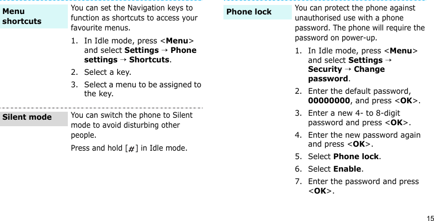 15You can set the Navigation keys to function as shortcuts to access your favourite menus.1. In Idle mode, press &lt;Menu&gt; and select Settings → Phone settings → Shortcuts.2. Select a key.3. Select a menu to be assigned to the key.You can switch the phone to Silent mode to avoid disturbing other people.Press and hold [ ] in Idle mode.Menu shortcutsSilent modeYou can protect the phone against unauthorised use with a phone password. The phone will require the password on power-up.1. In Idle mode, press &lt;Menu&gt; and select Settings → Security → Change password.2. Enter the default password, 00000000, and press &lt;OK&gt;.3. Enter a new 4- to 8-digit password and press &lt;OK&gt;.4. Enter the new password again and press &lt;OK&gt;.5. Select Phone lock.6. Select Enable.7. Enter the password and press &lt;OK&gt;.Phone lock