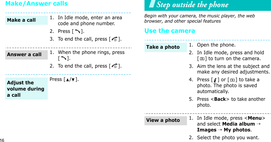 16Make/Answer callsStep outside the phoneBegin with your camera, the music player, the web browser, and other special featuresUse the camera 1. In Idle mode, enter an area code and phone number.2. Press [ ].3. To end the call, press [ ].1. When the phone rings, press [].2. To end the call, press [ ].Press [ / ].Make a callAnswer a callAdjust the volume during a call1. Open the phone.2. In Idle mode, press and hold [] to turn on the camera.3. Aim the lens at the subject and make any desired adjustments.4. Press [ ] or [ ] to take a photo. The photo is saved automatically.5.Press &lt;Back&gt; to take another photo.1. In Idle mode, press &lt;Menu&gt; and select Media album → Images → My photos.2. Select the photo you want.Take a photoView a photo