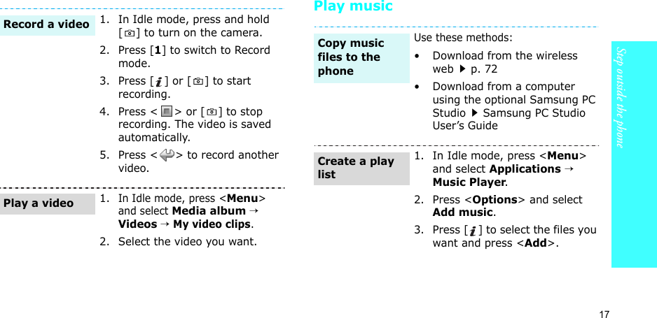 17Step outside the phonePlay music1. In Idle mode, press and hold [ ] to turn on the camera.2. Press [1] to switch to Record mode.3. Press [ ] or [ ] to start recording.4. Press &lt; &gt; or [ ] to stop recording. The video is saved automatically.5. Press &lt; &gt; to record another video.1.In Idle mode, press &lt;Menu&gt; and select Media album → Videos → My video clips.2. Select the video you want.Record a videoPlay a videoUse these methods:• Download from the wireless webp. 72• Download from a computer using the optional Samsung PC StudioSamsung PC Studio User’s Guide1. In Idle mode, press &lt;Menu&gt; and select Applications → Music Player.2. Press &lt;Options&gt; and select Add music.3. Press [ ] to select the files you want and press &lt;Add&gt;.Copy music files to the phoneCreate a play list