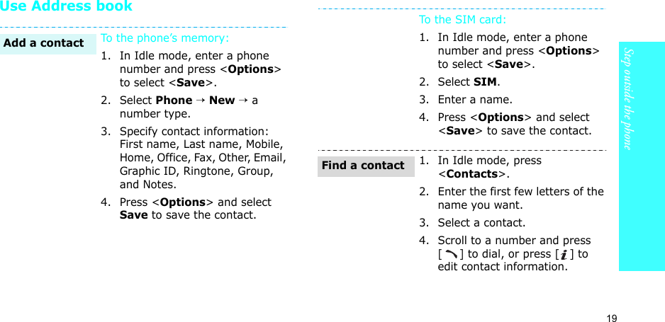 19Step outside the phoneUse Address bookTo the phone’s memory:1. In Idle mode, enter a phone number and press &lt;Options&gt; to select &lt;Save&gt;.2. Select Phone → New → a number type.3. Specify contact information: First name, Last name, Mobile, Home, Office, Fax, Other, Email, Graphic ID, Ringtone, Group, and Notes.4. Press &lt;Options&gt; and select Save to save the contact.Add a contactTo t he S IM  car d:1. In Idle mode, enter a phone number and press &lt;Options&gt; to select &lt;Save&gt;.2. Select SIM.3. Enter a name.4. Press &lt;Options&gt; and select &lt;Save&gt; to save the contact.1. In Idle mode, press &lt;Contacts&gt;.2. Enter the first few letters of the name you want.3. Select a contact.4. Scroll to a number and press [] to dial, or press [ ] to edit contact information.Find a contact