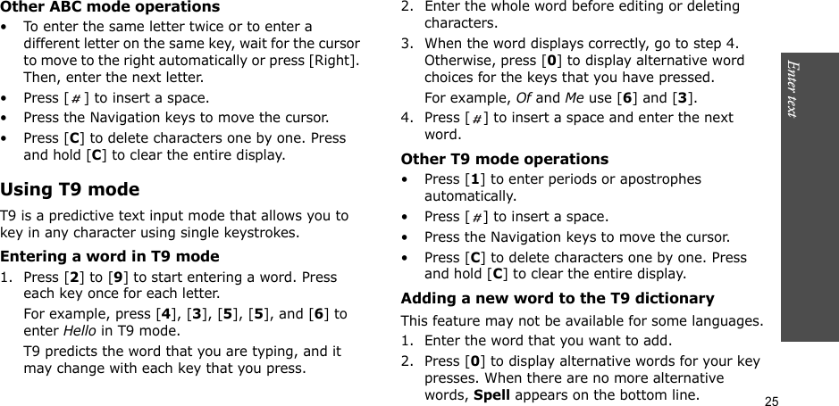 25Enter text    Other ABC mode operations• To enter the same letter twice or to enter a different letter on the same key, wait for the cursor to move to the right automatically or press [Right]. Then, enter the next letter.• Press [ ] to insert a space.• Press the Navigation keys to move the cursor. •Press [C] to delete characters one by one. Press and hold [C] to clear the entire display.Using T9 modeT9 is a predictive text input mode that allows you to key in any character using single keystrokes.Entering a word in T9 mode1. Press [2] to [9] to start entering a word. Press each key once for each letter. For example, press [4], [3], [5], [5], and [6] to enter Hello in T9 mode. T9 predicts the word that you are typing, and it may change with each key that you press.2. Enter the whole word before editing or deleting characters.3. When the word displays correctly, go to step 4. Otherwise, press [0] to display alternative word choices for the keys that you have pressed. For example, Of and Me use [6] and [3].4. Press [ ] to insert a space and enter the next word.Other T9 mode operations• Press [1] to enter periods or apostrophes automatically.• Press [ ] to insert a space.• Press the Navigation keys to move the cursor. • Press [C] to delete characters one by one. Press and hold [C] to clear the entire display.Adding a new word to the T9 dictionaryThis feature may not be available for some languages.1. Enter the word that you want to add.2. Press [0] to display alternative words for your key presses. When there are no more alternative words, Spell appears on the bottom line. 