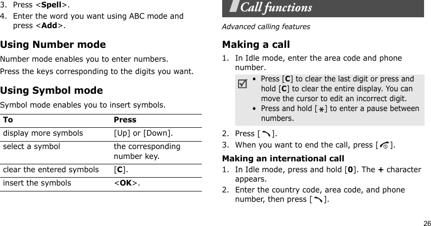 263. Press &lt;Spell&gt;.4. Enter the word you want using ABC mode and press &lt;Add&gt;.Using Number modeNumber mode enables you to enter numbers. Press the keys corresponding to the digits you want.Using Symbol modeSymbol mode enables you to insert symbols.Call functionsAdvanced calling featuresMaking a call1. In Idle mode, enter the area code and phone number.2. Press [ ].3. When you want to end the call, press [ ].Making an international call1. In Idle mode, press and hold [0]. The + character appears.2. Enter the country code, area code, and phone number, then press [ ].To Pressdisplay more symbols [Up] or [Down]. select a symbol the corresponding number key.clear the entered symbols [C]. insert the symbols &lt;OK&gt;.•  Press [C] to clear the last digit or press and hold [C] to clear the entire display. You can move the cursor to edit an incorrect digit.•  Press and hold [ ] to enter a pause betweennumbers.