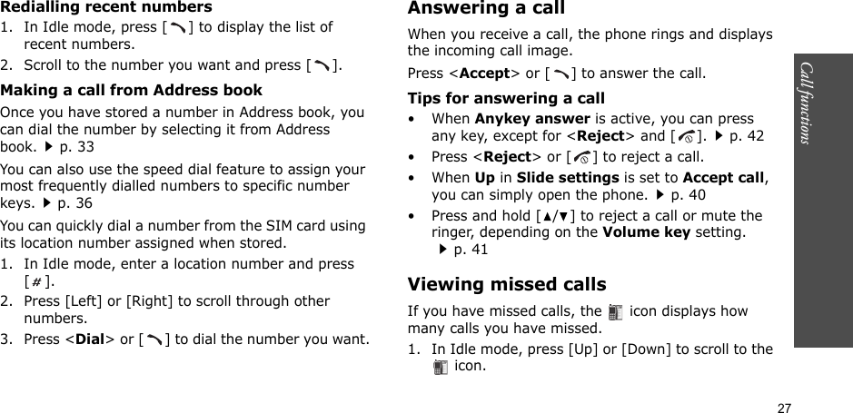 27Call functions    Redialling recent numbers1. In Idle mode, press [ ] to display the list of recent numbers.2. Scroll to the number you want and press [ ].Making a call from Address bookOnce you have stored a number in Address book, you can dial the number by selecting it from Address book.p. 33You can also use the speed dial feature to assign your most frequently dialled numbers to specific number keys.p. 36You can quickly dial a number from the SIM card using its location number assigned when stored.1. In Idle mode, enter a location number and press [].2. Press [Left] or [Right] to scroll through other numbers.3. Press &lt;Dial&gt; or [ ] to dial the number you want.Answering a callWhen you receive a call, the phone rings and displays the incoming call image. Press &lt;Accept&gt; or [ ] to answer the call.Tips for answering a call• When Anykey answer is active, you can press any key, except for &lt;Reject&gt; and [ ].p. 42• Press &lt;Reject&gt; or [ ] to reject a call.• When Up in Slide settings is set to Accept call, you can simply open the phone.p. 40 • Press and hold [ / ] to reject a call or mute the ringer, depending on the Volume key setting.p. 41Viewing missed callsIf you have missed calls, the   icon displays how many calls you have missed.1. In Idle mode, press [Up] or [Down] to scroll to the  icon.
