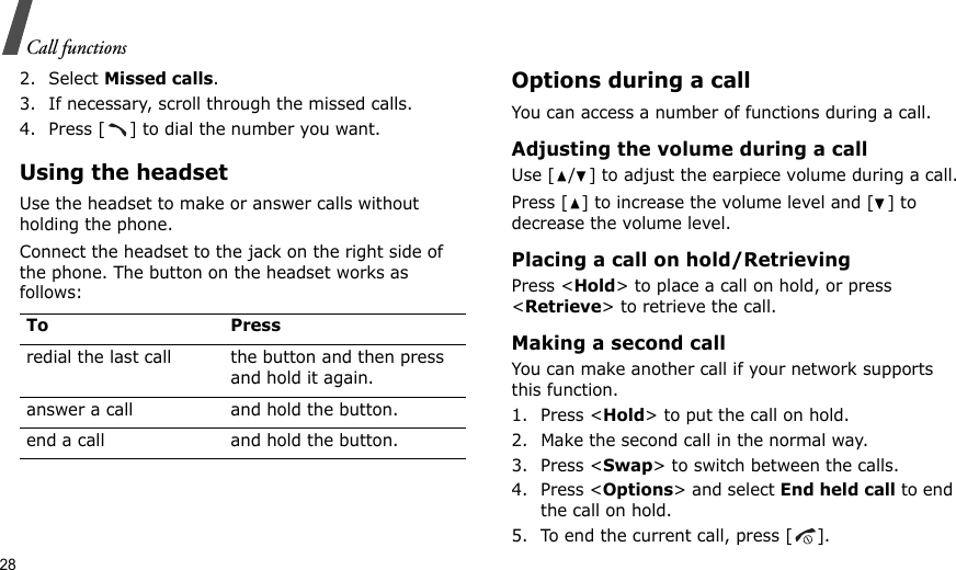 28Call functions2. Select Missed calls.3. If necessary, scroll through the missed calls.4. Press [ ] to dial the number you want.Using the headsetUse the headset to make or answer calls without holding the phone. Connect the headset to the jack on the right side of the phone. The button on the headset works as follows:Options during a callYou can access a number of functions during a call.Adjusting the volume during a callUse [ / ] to adjust the earpiece volume during a call.Press [ ] to increase the volume level and [ ] to decrease the volume level.Placing a call on hold/RetrievingPress &lt;Hold&gt; to place a call on hold, or press &lt;Retrieve&gt; to retrieve the call.Making a second callYou can make another call if your network supports this function.1. Press &lt;Hold&gt; to put the call on hold.2. Make the second call in the normal way.3. Press &lt;Swap&gt; to switch between the calls.4. Press &lt;Options&gt; and select End held call to end the call on hold.5. To end the current call, press [ ].To Pressredial the last call the button and then press and hold it again.answer a call and hold the button.end a call and hold the button.