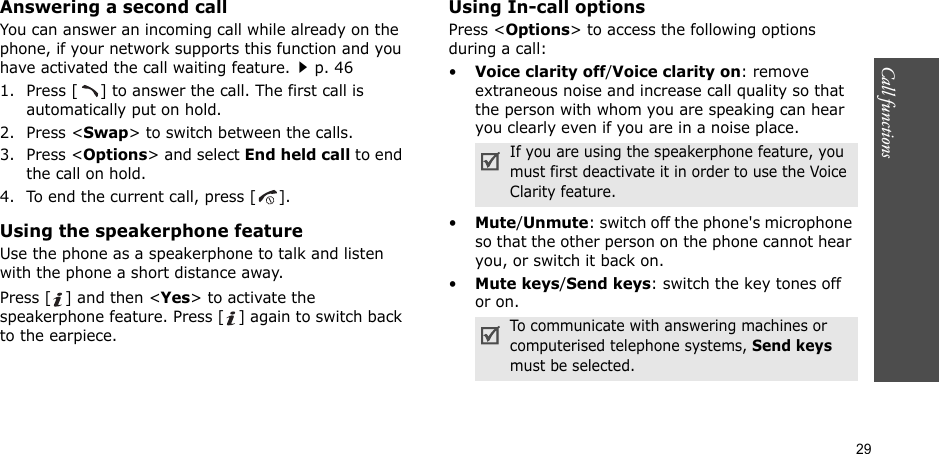 29Call functions    Answering a second callYou can answer an incoming call while already on the phone, if your network supports this function and you have activated the call waiting feature.p. 46 1. Press [ ] to answer the call. The first call is automatically put on hold.2. Press &lt;Swap&gt; to switch between the calls.3. Press &lt;Options&gt; and select End held call to end the call on hold.4. To end the current call, press [ ].Using the speakerphone featureUse the phone as a speakerphone to talk and listen with the phone a short distance away.Press [ ] and then &lt;Yes&gt; to activate the speakerphone feature. Press [ ] again to switch back to the earpiece.Using In-call optionsPress &lt;Options&gt; to access the following options during a call:•Voice clarity off/Voice clarity on: remove extraneous noise and increase call quality so that the person with whom you are speaking can hear you clearly even if you are in a noise place.•Mute/Unmute: switch off the phone&apos;s microphone so that the other person on the phone cannot hear you, or switch it back on.•Mute keys/Send keys: switch the key tones off or on.If you are using the speakerphone feature, you must first deactivate it in order to use the Voice Clarity feature.To communicate with answering machines or computerised telephone systems, Send keys must be selected.
