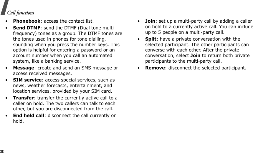 30Call functions•Phonebook: access the contact list.•Send DTMF: send the DTMF (Dual tone multi-frequency) tones as a group. The DTMF tones are the tones used in phones for tone dialling, sounding when you press the number keys. This option is helpful for entering a password or an account number when you call an automated system, like a banking service.•Message: create and send an SMS message or access received messages. •SIM service: access special services, such as news, weather forecasts, entertainment, and location services, provided by your SIM card. •Transfer: transfer the currently active call to a caller on hold. The two callers can talk to each other, but you are disconnected from the call.•End held call: disconnect the call currently on hold.•Join: set up a multi-party call by adding a caller on hold to a currently active call. You can include up to 5 people on a multi-party call.•Split: have a private conversation with the selected participant. The other participants can converse with each other. After the private conversation, select Join to return both private participants to the multi-party call.•Remove: disconnect the selected participant.