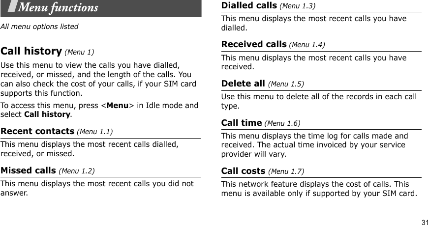 31Menu functionsAll menu options listedCall history (Menu 1)Use this menu to view the calls you have dialled, received, or missed, and the length of the calls. You can also check the cost of your calls, if your SIM card supports this function.To access this menu, press &lt;Menu&gt; in Idle mode and select Call history.Recent contacts (Menu 1.1)This menu displays the most recent calls dialled, received, or missed. Missed calls (Menu 1.2)This menu displays the most recent calls you did not answer.Dialled calls (Menu 1.3)This menu displays the most recent calls you have dialled.Received calls (Menu 1.4) This menu displays the most recent calls you have received. Delete all (Menu 1.5) Use this menu to delete all of the records in each call type.Call time (Menu 1.6)This menu displays the time log for calls made and received. The actual time invoiced by your service provider will vary.Call costs (Menu 1.7) This network feature displays the cost of calls. This menu is available only if supported by your SIM card. 