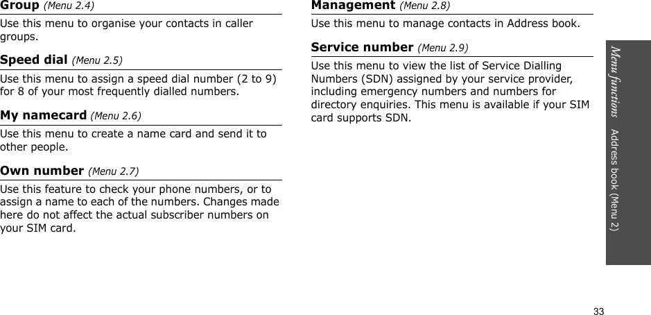 33Menu functions    Address book (Menu 2)Group (Menu 2.4)Use this menu to organise your contacts in caller groups.Speed dial (Menu 2.5)Use this menu to assign a speed dial number (2 to 9) for 8 of your most frequently dialled numbers.My namecard (Menu 2.6)Use this menu to create a name card and send it to other people.Own number (Menu 2.7) Use this feature to check your phone numbers, or to assign a name to each of the numbers. Changes made here do not affect the actual subscriber numbers on your SIM card.Management (Menu 2.8)Use this menu to manage contacts in Address book.Service number (Menu 2.9)Use this menu to view the list of Service Dialling Numbers (SDN) assigned by your service provider, including emergency numbers and numbers for directory enquiries. This menu is available if your SIM card supports SDN.