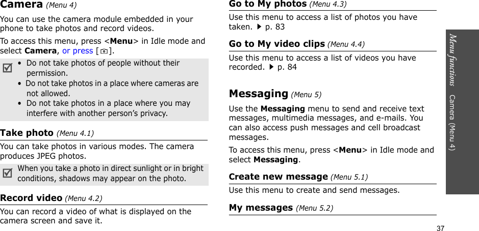 37Menu functions    Camera (Menu 4)Camera (Menu 4)You can use the camera module embedded in your phone to take photos and record videos.To access this menu, press &lt;Menu&gt; in Idle mode and select Camera, or press [].Take photo (Menu 4.1)You can take photos in various modes. The camera produces JPEG photos.Record video (Menu 4.2)You can record a video of what is displayed on the camera screen and save it.Go to My photos (Menu 4.3)Use this menu to access a list of photos you have taken.p. 83Go to My video clips (Menu 4.4)Use this menu to access a list of videos you have recorded.p. 84Messaging (Menu 5)Use the Messaging menu to send and receive text messages, multimedia messages, and e-mails. You can also access push messages and cell broadcast messages.To access this menu, press &lt;Menu&gt; in Idle mode and select Messaging.Create new message (Menu 5.1)Use this menu to create and send messages.My messages (Menu 5.2)•  Do not take photos of people without their permission.•  Do not take photos in a place where cameras are   not allowed.•  Do not take photos in a place where you may interfere with another person’s privacy.When you take a photo in direct sunlight or in bright conditions, shadows may appear on the photo.