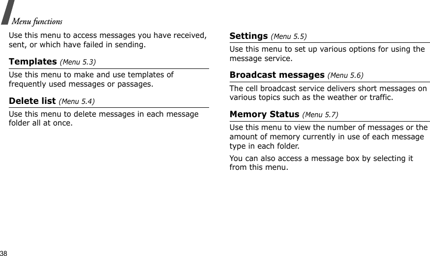 38Menu functionsUse this menu to access messages you have received, sent, or which have failed in sending.Templates (Menu 5.3)Use this menu to make and use templates of frequently used messages or passages.Delete list (Menu 5.4)Use this menu to delete messages in each message folder all at once.Settings (Menu 5.5)Use this menu to set up various options for using the message service.Broadcast messages (Menu 5.6)The cell broadcast service delivers short messages on various topics such as the weather or traffic.Memory Status (Menu 5.7)Use this menu to view the number of messages or the amount of memory currently in use of each message type in each folder.You can also access a message box by selecting it from this menu.