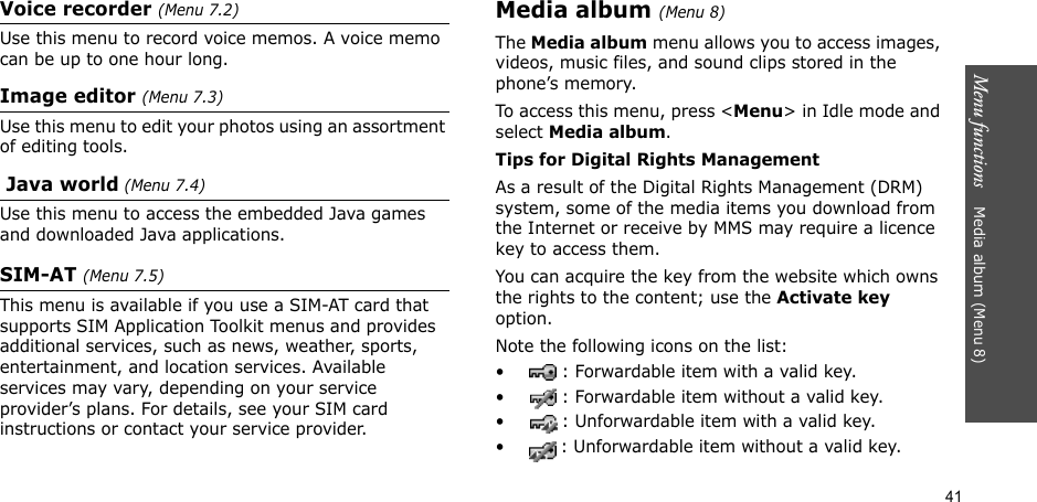 41Menu functions    Media album (Menu 8)Voice recorder (Menu 7.2)Use this menu to record voice memos. A voice memo can be up to one hour long.Image editor (Menu 7.3)Use this menu to edit your photos using an assortment of editing tools. Java world (Menu 7.4)Use this menu to access the embedded Java games and downloaded Java applications.SIM-AT (Menu 7.5) This menu is available if you use a SIM-AT card that supports SIM Application Toolkit menus and provides additional services, such as news, weather, sports, entertainment, and location services. Available services may vary, depending on your service provider’s plans. For details, see your SIM card instructions or contact your service provider.Media album (Menu 8) The Media album menu allows you to access images, videos, music files, and sound clips stored in the phone’s memory.To access this menu, press &lt;Menu&gt; in Idle mode and select Media album.Tips for Digital Rights ManagementAs a result of the Digital Rights Management (DRM) system, some of the media items you download from the Internet or receive by MMS may require a licence key to access them. You can acquire the key from the website which owns the rights to the content; use the Activate key option. Note the following icons on the list: • : Forwardable item with a valid key.• : Forwardable item without a valid key.• : Unforwardable item with a valid key.• : Unforwardable item without a valid key.