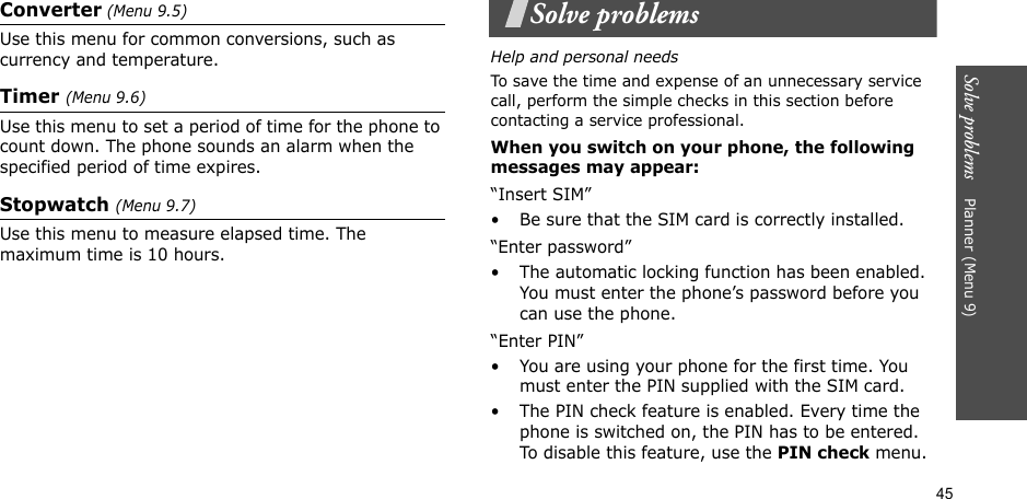 45Solve problems    Planner (Menu 9)Converter (Menu 9.5)Use this menu for common conversions, such as currency and temperature.Timer (Menu 9.6)Use this menu to set a period of time for the phone to count down. The phone sounds an alarm when the specified period of time expires.Stopwatch (Menu 9.7)Use this menu to measure elapsed time. The maximum time is 10 hours.Solve problemsHelp and personal needsTo save the time and expense of an unnecessary service call, perform the simple checks in this section before contacting a service professional.When you switch on your phone, the following messages may appear:“Insert SIM”• Be sure that the SIM card is correctly installed.“Enter password”• The automatic locking function has been enabled. You must enter the phone’s password before you can use the phone.“Enter PIN”• You are using your phone for the first time. You must enter the PIN supplied with the SIM card.• The PIN check feature is enabled. Every time the phone is switched on, the PIN has to be entered. To disable this feature, use the PIN check menu.