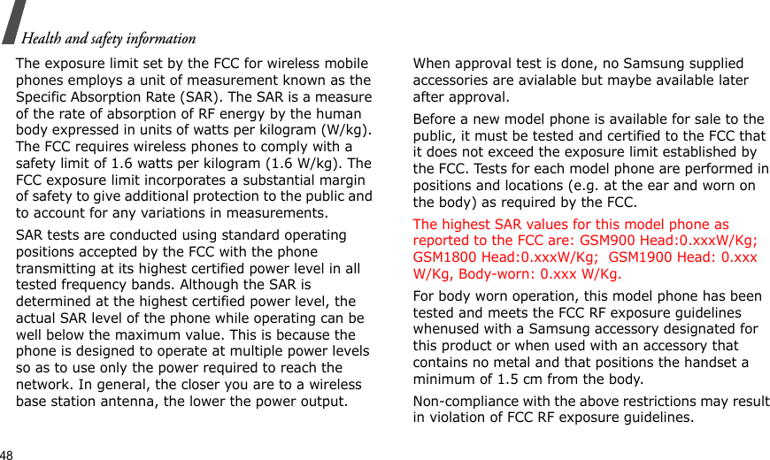 48Health and safety informationThe exposure limit set by the FCC for wireless mobile phones employs a unit of measurement known as the Specific Absorption Rate (SAR). The SAR is a measure of the rate of absorption of RF energy by the human body expressed in units of watts per kilogram (W/kg). The FCC requires wireless phones to comply with a safety limit of 1.6 watts per kilogram (1.6 W/kg). The FCC exposure limit incorporates a substantial margin of safety to give additional protection to the public and to account for any variations in measurements.SAR tests are conducted using standard operating positions accepted by the FCC with the phone transmitting at its highest certified power level in all tested frequency bands. Although the SAR is determined at the highest certified power level, the actual SAR level of the phone while operating can be well below the maximum value. This is because the phone is designed to operate at multiple power levels so as to use only the power required to reach the network. In general, the closer you are to a wireless base station antenna, the lower the power output.When approval test is done, no Samsung supplied accessories are avialable but maybe available later after approval.Before a new model phone is available for sale to the public, it must be tested and certified to the FCC that it does not exceed the exposure limit established by the FCC. Tests for each model phone are performed in positions and locations (e.g. at the ear and worn on the body) as required by the FCC.  The highest SAR values for this model phone as reported to the FCC are: GSM900 Head:0.xxxW/Kg; GSM1800 Head:0.xxxW/Kg;  GSM1900 Head: 0.xxx W/Kg, Body-worn: 0.xxx W/Kg.For body worn operation, this model phone has been tested and meets the FCC RF exposure guidelines whenused with a Samsung accessory designated for this product or when used with an accessory that contains no metal and that positions the handset a minimum of 1.5 cm from the body. Non-compliance with the above restrictions may result in violation of FCC RF exposure guidelines.