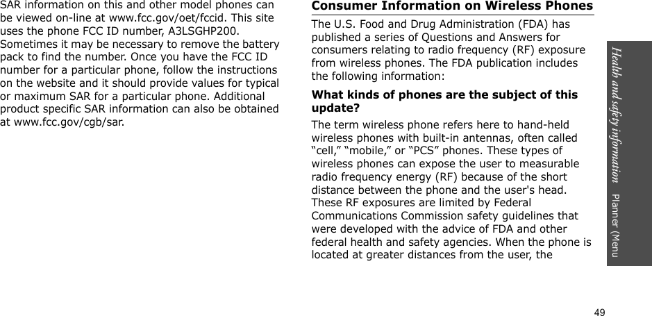 49Health and safety information    Planner (Menu SAR information on this and other model phones can be viewed on-line at www.fcc.gov/oet/fccid. This site uses the phone FCC ID number, A3LSGHP200. Sometimes it may be necessary to remove the battery pack to find the number. Once you have the FCC ID number for a particular phone, follow the instructions on the website and it should provide values for typical or maximum SAR for a particular phone. Additional product specific SAR information can also be obtained at www.fcc.gov/cgb/sar.Consumer Information on Wireless PhonesThe U.S. Food and Drug Administration (FDA) has published a series of Questions and Answers for consumers relating to radio frequency (RF) exposure from wireless phones. The FDA publication includes the following information:What kinds of phones are the subject of this update?The term wireless phone refers here to hand-held wireless phones with built-in antennas, often called “cell,” “mobile,” or “PCS” phones. These types of wireless phones can expose the user to measurable radio frequency energy (RF) because of the short distance between the phone and the user&apos;s head. These RF exposures are limited by Federal Communications Commission safety guidelines that were developed with the advice of FDA and other federal health and safety agencies. When the phone is located at greater distances from the user, the 