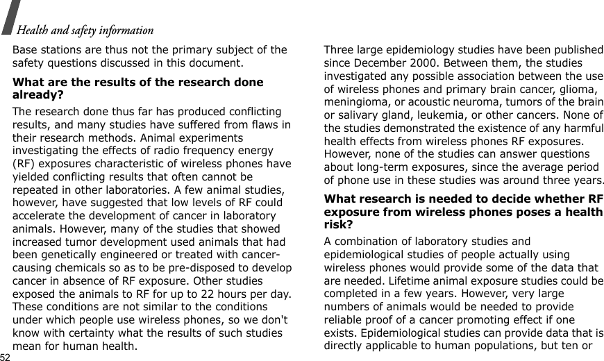52Health and safety informationBase stations are thus not the primary subject of the safety questions discussed in this document.What are the results of the research done already?The research done thus far has produced conflicting results, and many studies have suffered from flaws in their research methods. Animal experiments investigating the effects of radio frequency energy (RF) exposures characteristic of wireless phones have yielded conflicting results that often cannot be repeated in other laboratories. A few animal studies, however, have suggested that low levels of RF could accelerate the development of cancer in laboratory animals. However, many of the studies that showed increased tumor development used animals that had been genetically engineered or treated with cancer-causing chemicals so as to be pre-disposed to develop cancer in absence of RF exposure. Other studies exposed the animals to RF for up to 22 hours per day. These conditions are not similar to the conditions under which people use wireless phones, so we don&apos;t know with certainty what the results of such studies mean for human health.Three large epidemiology studies have been published since December 2000. Between them, the studies investigated any possible association between the use of wireless phones and primary brain cancer, glioma, meningioma, or acoustic neuroma, tumors of the brain or salivary gland, leukemia, or other cancers. None of the studies demonstrated the existence of any harmful health effects from wireless phones RF exposures. However, none of the studies can answer questions about long-term exposures, since the average period of phone use in these studies was around three years.What research is needed to decide whether RF exposure from wireless phones poses a health risk?A combination of laboratory studies and epidemiological studies of people actually using wireless phones would provide some of the data that are needed. Lifetime animal exposure studies could be completed in a few years. However, very large numbers of animals would be needed to provide reliable proof of a cancer promoting effect if one exists. Epidemiological studies can provide data that is directly applicable to human populations, but ten or 