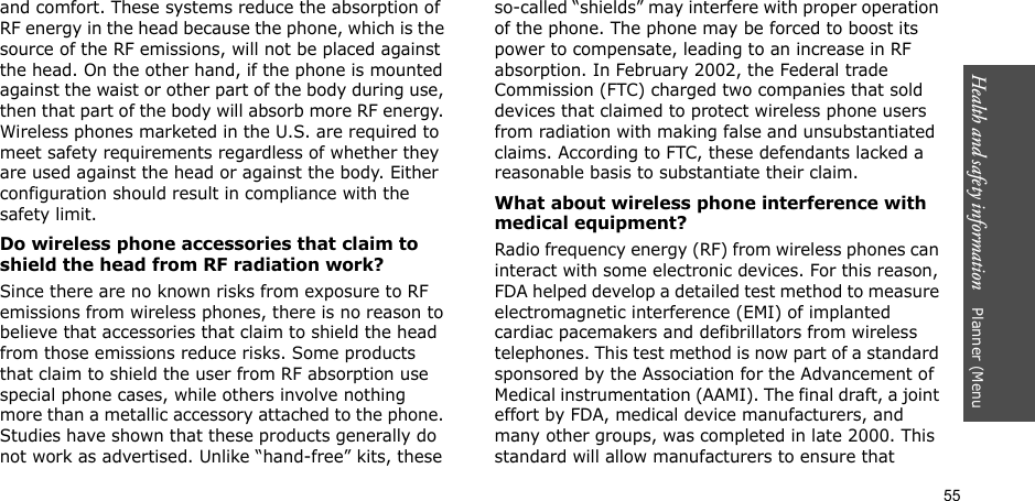 55Health and safety information    Planner (Menu and comfort. These systems reduce the absorption of RF energy in the head because the phone, which is the source of the RF emissions, will not be placed against the head. On the other hand, if the phone is mounted against the waist or other part of the body during use, then that part of the body will absorb more RF energy. Wireless phones marketed in the U.S. are required to meet safety requirements regardless of whether they are used against the head or against the body. Either configuration should result in compliance with the safety limit.Do wireless phone accessories that claim to shield the head from RF radiation work?Since there are no known risks from exposure to RF emissions from wireless phones, there is no reason to believe that accessories that claim to shield the head from those emissions reduce risks. Some products that claim to shield the user from RF absorption use special phone cases, while others involve nothing more than a metallic accessory attached to the phone. Studies have shown that these products generally do not work as advertised. Unlike “hand-free” kits, these so-called “shields” may interfere with proper operation of the phone. The phone may be forced to boost its power to compensate, leading to an increase in RF absorption. In February 2002, the Federal trade Commission (FTC) charged two companies that sold devices that claimed to protect wireless phone users from radiation with making false and unsubstantiated claims. According to FTC, these defendants lacked a reasonable basis to substantiate their claim.What about wireless phone interference with medical equipment?Radio frequency energy (RF) from wireless phones can interact with some electronic devices. For this reason, FDA helped develop a detailed test method to measure electromagnetic interference (EMI) of implanted cardiac pacemakers and defibrillators from wireless telephones. This test method is now part of a standard sponsored by the Association for the Advancement of Medical instrumentation (AAMI). The final draft, a joint effort by FDA, medical device manufacturers, and many other groups, was completed in late 2000. This standard will allow manufacturers to ensure that 