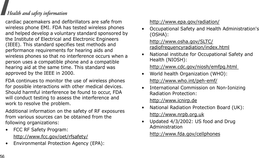 56Health and safety informationcardiac pacemakers and defibrillators are safe from wireless phone EMI. FDA has tested wireless phones and helped develop a voluntary standard sponsored by the Institute of Electrical and Electronic Engineers (IEEE). This standard specifies test methods and performance requirements for hearing aids and wireless phones so that no interference occurs when a person uses a compatible phone and a compatible hearing aid at the same time. This standard was approved by the IEEE in 2000.FDA continues to monitor the use of wireless phones for possible interactions with other medical devices. Should harmful interference be found to occur, FDA will conduct testing to assess the interference and work to resolve the problem.Additional information on the safety of RF exposures from various sources can be obtained from the following organizations:• FCC RF Safety Program:http://www.fcc.gov/oet/rfsafety/• Environmental Protection Agency (EPA):http://www.epa.gov/radiation/• Occupational Safety and Health Administration&apos;s (OSHA): http://www.osha.gov/SLTC/radiofrequencyradiation/index.html• National institute for Occupational Safety and Health (NIOSH):http://www.cdc.gov/niosh/emfpg.html • World health Organization (WHO):http://www.who.int/peh-emf/• International Commission on Non-Ionizing Radiation Protection:http://www.icnirp.de• National Radiation Protection Board (UK):http://www.nrpb.org.uk• Updated 4/3/2002: US food and Drug Administrationhttp://www.fda.gov/cellphones