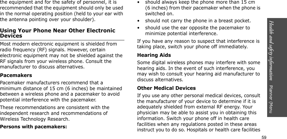 59Health and safety information    Planner (Menu the equipment and for the safety of personnel, it is recommended that the equipment should only be used in the normal operating position (held to your ear with the antenna pointing over your shoulder).Using Your Phone Near Other Electronic DevicesMost modern electronic equipment is shielded from radio frequency (RF) signals. However, certain electronic equipment may not be shielded against the RF signals from your wireless phone. Consult the manufacturer to discuss alternatives.PacemakersPacemaker manufacturers recommend that a minimum distance of 15 cm (6 inches) be maintained between a wireless phone and a pacemaker to avoid potential interference with the pacemaker.These recommendations are consistent with the independent research and recommendations of Wireless Technology Research.Persons with pacemakers:• should always keep the phone more than 15 cm (6 inches) from their pacemaker when the phone is switched on.• should not carry the phone in a breast pocket.• should use the ear opposite the pacemaker to minimize potential interference.If you have any reason to suspect that interference is taking place, switch your phone off immediately.Hearing AidsSome digital wireless phones may interfere with some hearing aids. In the event of such interference, you may wish to consult your hearing aid manufacturer to discuss alternatives.Other Medical DevicesIf you use any other personal medical devices, consult the manufacturer of your device to determine if it is adequately shielded from external RF energy. Your physician may be able to assist you in obtaining this information. Switch your phone off in health care facilities when any regulations posted in these areas instruct you to do so. Hospitals or health care facilities 